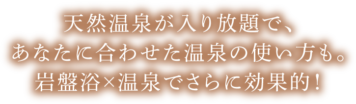天然温泉が入り放題で、あなたに合わせた温泉の使い方も。岩盤浴×温泉でさらに効果的！